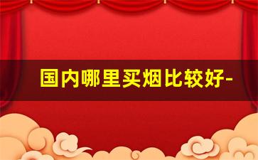 国内哪里买烟比较好-在哪买烟比较实惠