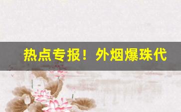 热点专报！外烟爆珠代理进货渠道“措颜无地”