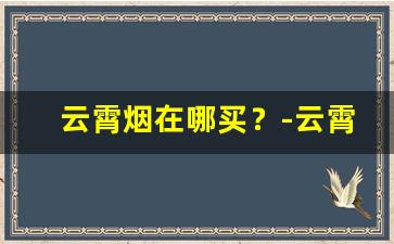 云霄烟在哪买？-云霄烟批发官方旗舰店