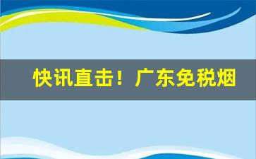 快讯直击！广东免税烟“藏形匿影”