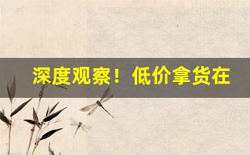 深度观察！低价拿货在哪个平台“遏渐防萌”
