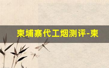 柬埔寨代工烟测评-柬埔寨代工烟哪个靠谱