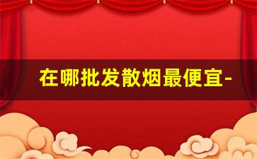在哪批发散烟最便宜-散烟购买市场