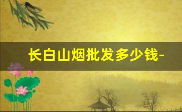 长白山烟批发多少钱-长白山烟都有啥价位的