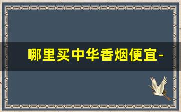 哪里买中华香烟便宜-中华香烟在什么地方买才正宗