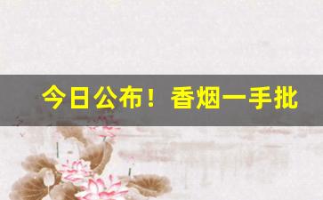 今日公布！香烟一手批发代理“付诸度外”