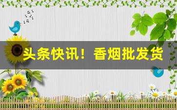 头条快讯！香烟批发货源渠道“担雪填井”