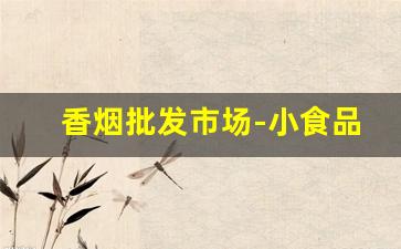 香烟批发市场-小食品批发市场进货渠道