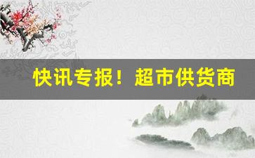 快讯专报！超市供货商哪里找货源“得休便休”
