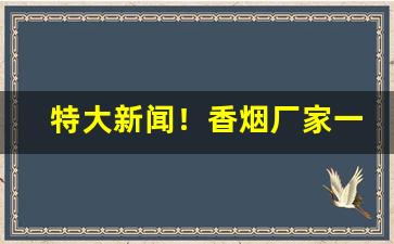 特大新闻！香烟厂家一手货源价格“沉谋重虑”