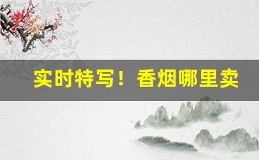 实时特写！香烟哪里卖比较正规“东敲西逼”