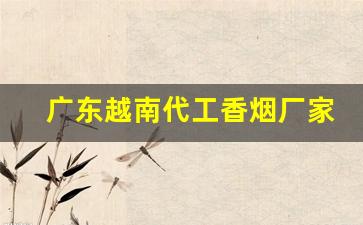 广东越南代工香烟厂家-中国香烟在越南有代工厂吗