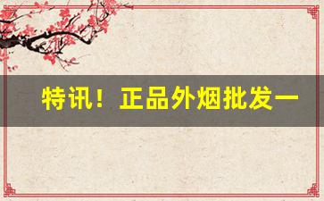 特讯！正品外烟批发一手货源：烟酒批发网站“恶迹昭着”