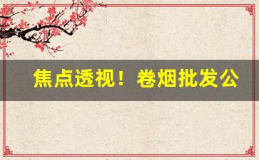焦点透视！卷烟批发公司批发卷烟是什么环节“鲽离鹣背”