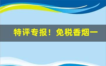 特评专报！免税香烟一手货源正品批发商“不徇私情”