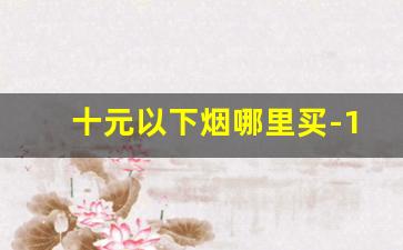 十元以下烟哪里买-10元下的烟有哪些