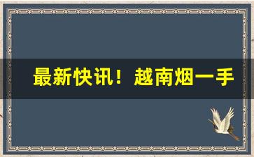 最新快讯！越南烟一手货源正品批发网“翻山越岭”
