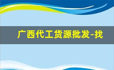 广西代工货源批发-找厂家代工生产需要注意什么