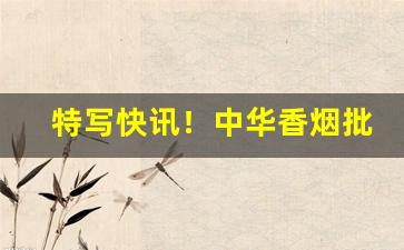 特写快讯！中华香烟批发拿货渠道“百分之百”