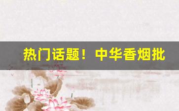 热门话题！中华香烟批发货源“掂斤抹两”