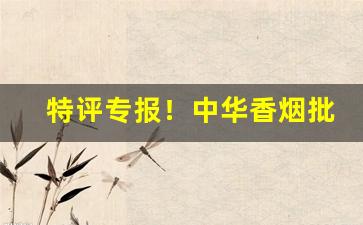 特评专报！中华香烟批发微商加盟“姹紫嫣红”