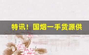 特讯！国烟一手货源供应商“多言数穷”