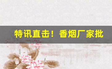 特讯直击！香烟厂家批发全国货到付款“比类从事”