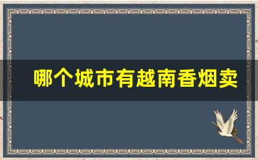 哪个城市有越南香烟卖-越南香烟为啥便宜