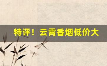 特评！云霄香烟低价大量批发官网“不能自已”