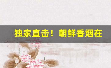 独家直击！朝鲜香烟在国内能买到吗现在“斗柄回寅”