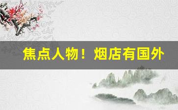 焦点人物！烟店有国外的烟吗“旧人难遇”