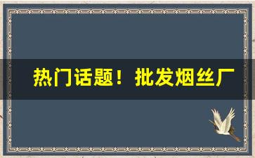 热门话题！批发烟丝厂家联系电话“初出茅庐”