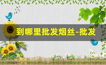 到哪里批发烟丝-批发烟丝去哪批发