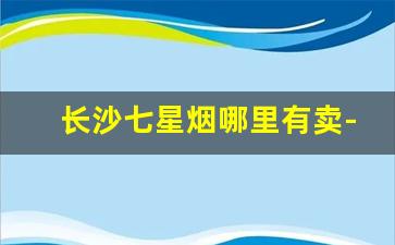 长沙七星烟哪里有卖-长沙烟零售价目表
