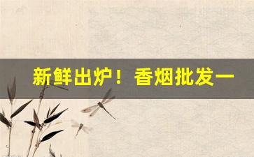 新鲜出炉！香烟批发一手货源网：烟草批发市场进货“傲睨一切”