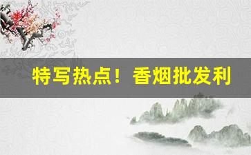 特写热点！香烟批发利润有多少“窜入云霄”