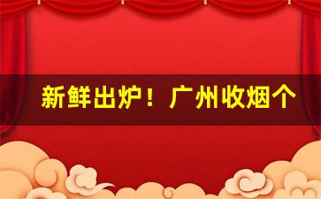 新鲜出炉！广州收烟个人微信号是多少“单椒秀泽”