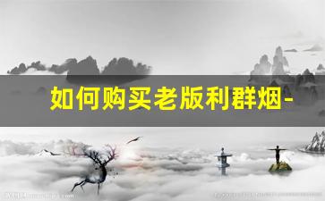 如何购买老版利群烟-利群非卖品烟价格表图解
