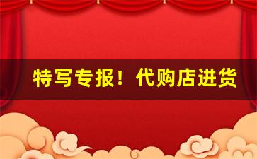 特写专报！代购店进货渠道烟“船到桥门自然直”