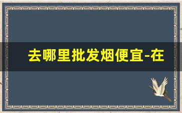 去哪里批发烟便宜-在哪批发烟靠谱