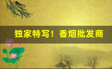 独家特写！香烟批发商有批发哪些香烟？香烟网购商城“念念不忘”
