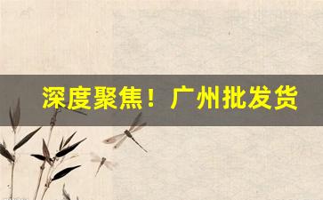深度聚焦！广州批发货源源头“餐风沐雨”