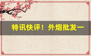 特讯快评！外烟批发一手渠道“懊悔不已”
