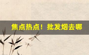 焦点热点！批发烟去哪里便宜“吵吵闹闹”