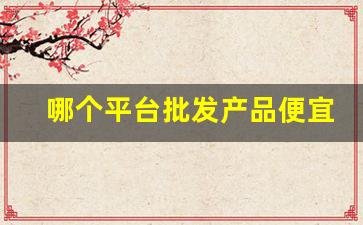 哪个平台批发产品便宜-哪个平台批发最便宜 质量最好