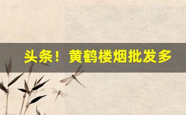 头条！黄鹤楼烟批发多少钱一条“笨嘴笨腮”
