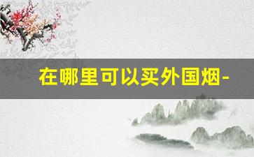 在哪里可以买外国烟-在国内怎么买到外国烟