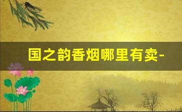 国之韵香烟哪里有卖-国之韵香烟1918多少钱一包