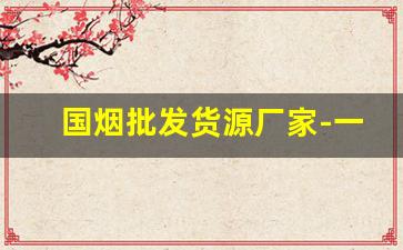 国烟批发货源厂家-一手烟厂家直销广州
