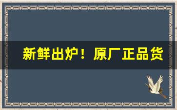 新鲜出炉！原厂正品货源“才貌俱全”